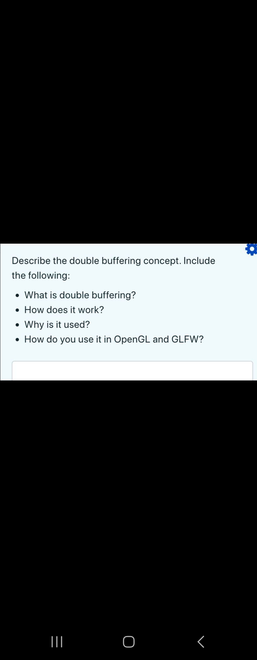 Describe the double buffering concept. Include
the following:
• What is double buffering?
• How does it work?
Why is it used?
• How do you use it in OpenGL and GLFW?
●
|||
O
୮
Q