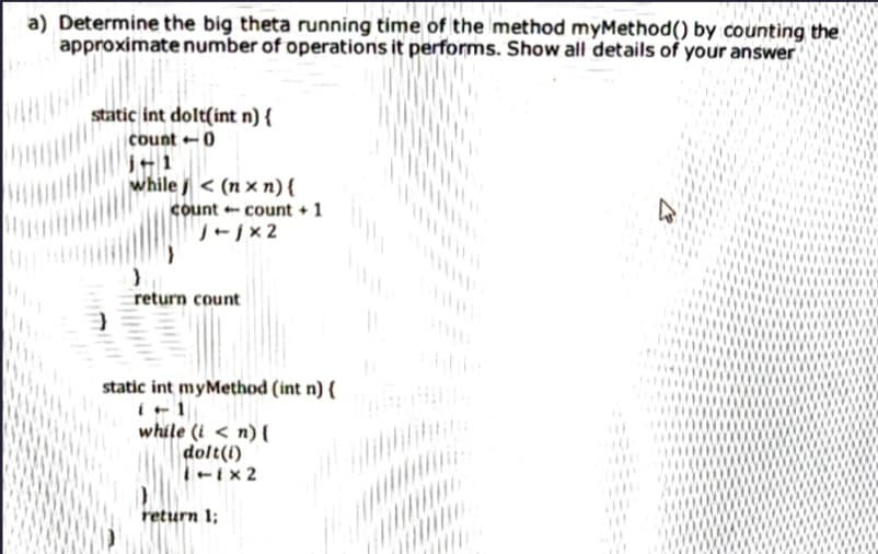 a) Determine the big theta running tíme of the method myMethod() by counting the
approximate number of operations it performs. Show all details of your answer
static int dolt(int n) {
count -0
j+1
while < (n × n){
count - count + 1
return count
static int myMethod (int n) {
while (i < n)
dolt(i)
-ix 2
return 1;
