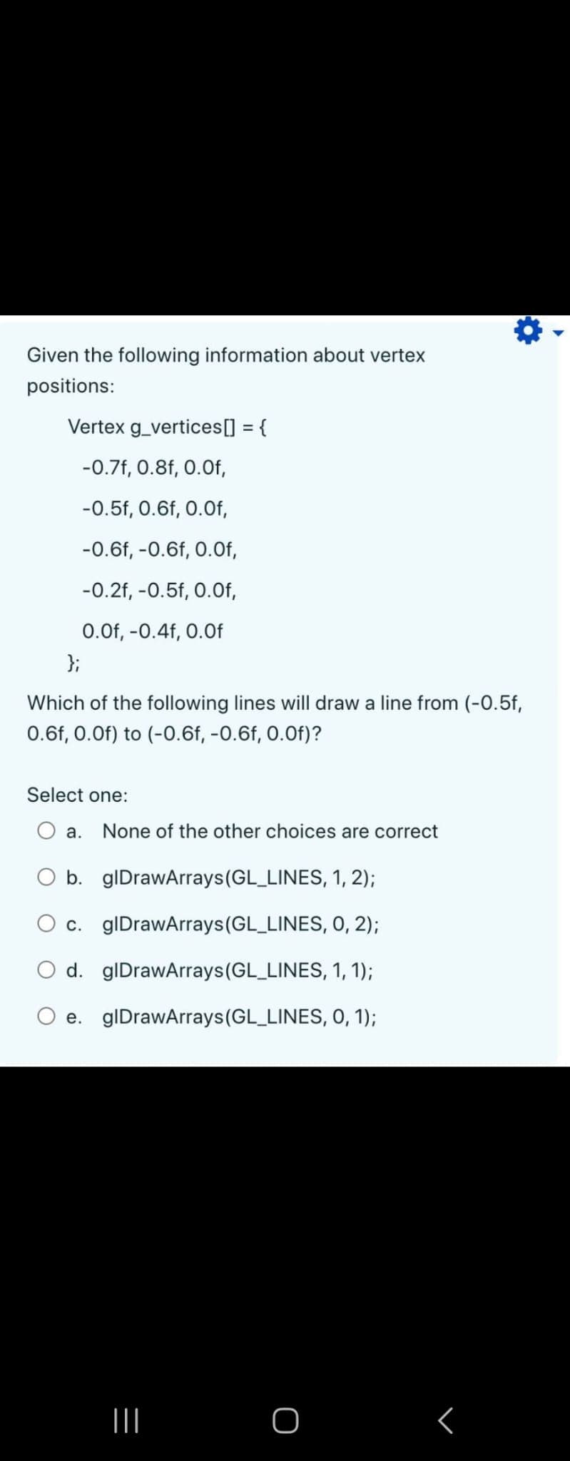 Given the following information about vertex
positions:
Vertex g_vertices[] = {
-0.7f, 0.8f, 0.Of,
-0.5f, 0.6f, 0.0f,
-0.6f, -0.6f, 0.Of,
-0.2f, -0.5f, 0.Of,
0.0f, -0.4f, 0.0f
};
Which of the following lines will draw a line from (-0.5f,
0.6f, 0.0f) to (-0.6f, -0.6f, 0.0f)?
Select one:
a.
None of the other choices are correct
O b. glDrawArrays (GL_LINES, 1, 2);
c. glDrawArrays (GL_LINES, 0, 2);
d.
glDrawArrays(GL_LINES, 1, 1);
e. glDrawArrays (GL_LINES, 0, 1);
|||
O
<