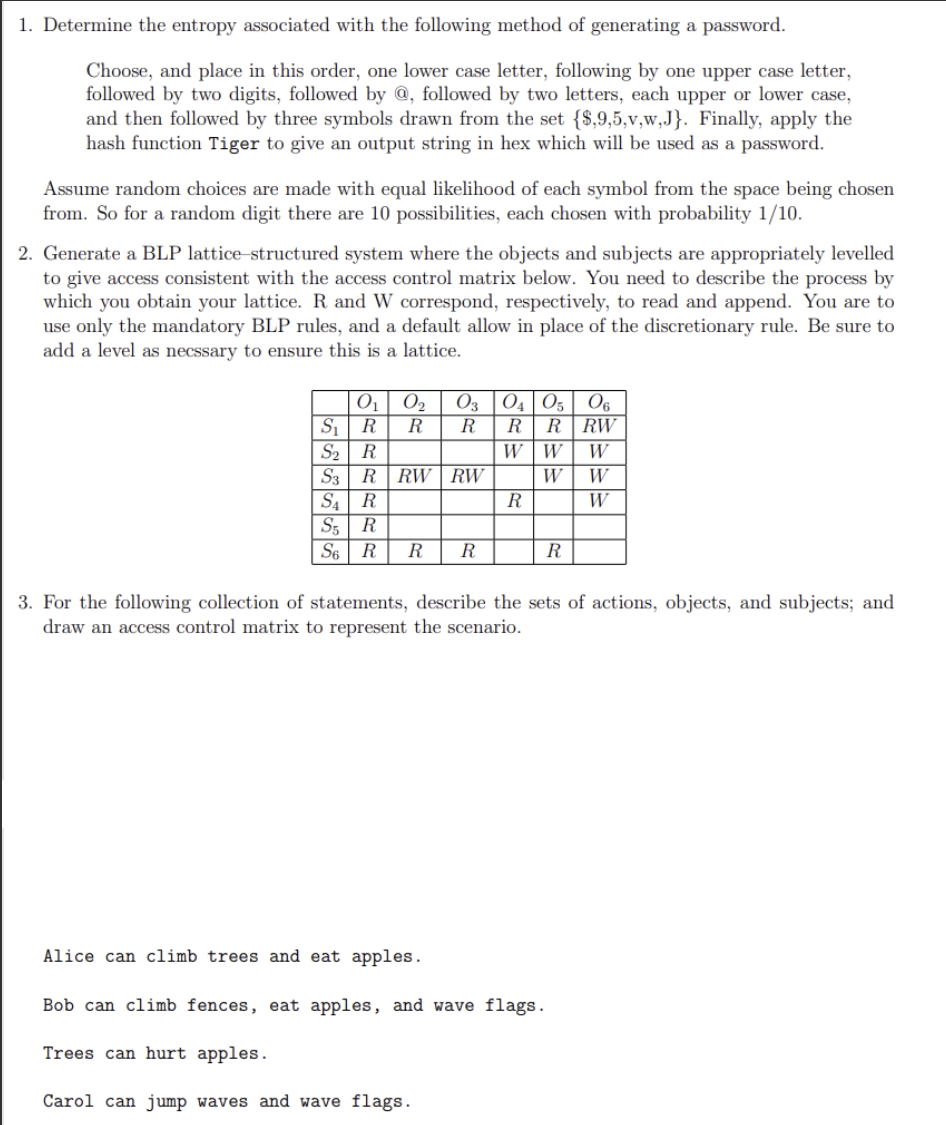 1. Determine the entropy associated with the following method of generating a password.
Choose, and place in this order, one lower case letter, following by one upper case letter,
followed by two digits, followed by @, followed by two letters, each upper or lower case,
and then followed by three symbols drawn from the set {$,9,5,v,w,J}. Finally, apply the
hash function Tiger to give an output string in hex which will be used as a password.
Assume random choices are made with equal likelihood of each symbol from the space being chosen
from. So for a random digit there are 10 possibilities, each chosen with probability 1/10.
2. Generate a BLP lattice structured system where the objects and subjects are appropriately levelled
to give access consistent with the access control matrix below. You need to describe the process by
which you obtain your lattice. R and W correspond, respectively, to read and append. You are to
use only the mandatory BLP rules, and a default allow in place of the discretionary rule. Be sure to
add a level as necssary to ensure this is a lattice.
0₁ 0₂
S₁
R
S₂ R
S3 R RW
S₁ R
S5 R
S6 R R R
03 04 05 06
R R RW
W
R R
RW
R
W
W
R
Alice can climb trees and eat apples.
Bob can climb fences, eat apples, and wave flags.
Trees can hurt apples.
Carol can jump waves and wave flags.
W
W
W
3. For the following collection of statements, describe the sets of actions, objects, and subjects; and
draw an access control matrix to represent the scenario.