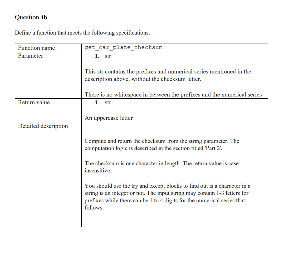 Question 4b
Define a function that meets the following specifications.
Function name
get_car_plate_checksum
Parameter
1. str
This str contains the prefixes and numerical series mentioned in the
description above, without the checksum letter.
There is no whitespace in between the prefixes and the numerical series
Return value
1. str
An uppercase letter
Detailed description
Compute and return the checksum from the string parameter. The
computation logic is described in the section titled 'Part 2'.
The checksum is one character in length. The return value is case
insensitive.
You should use the try and except blocks to find out is a character in a
string is an integer or not. The input string may contain 1-3 letters for
prefixes while there can be 1 to 4 digits for the numerical series that
follows.
