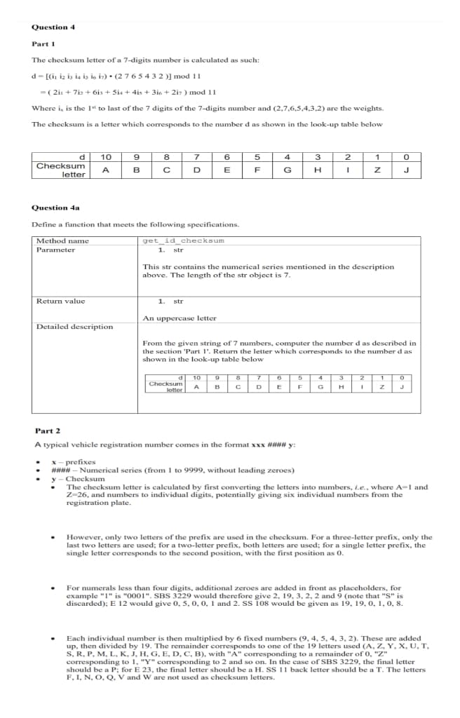 Question 4
Part 1
The checksum letter of a 7-digits number is calculated as such:
d = [(i, iz iz i4 is is iz) • (27 65 432)] mod 11
= ( 2in + 7iz + 6is + Si4 + 4is + 3i6 + 2i7 ) mod 11
Where i, is the 1l to last of the 7 digits of the 7-digits number and (2,7,6,5,4,3,2) are the weights.
The checksum is a letter which corresponds to the number d as shown in the look-up table below
10
7
6 5
2
4
d
Checksum
letter
9
8
3
1
A
в
D
E
F
G
J
Question 4a
Define a function that meets the following specifications.
Method name
get id checksum
Parameter
1. str
This str contains the numerical series mentioned in the description
above. The length of the str object is 7.
Return value
1.
str
An uppercase letter
Detailed deseription
From the given string of 7 numbers, computer the number d as described in
the section 'Part 1'. Returm the letter which corresponds to the number d as
shown in the look-up table below
d
d 10
2
1
Checksum
A
B
D
E
F
G
H
letter
Part 2
A typical vehicle registration number comes in the format xxx #### y:
x- prefixes
#### – Numerical series (from 1 to 9999, without leading zeroes)
y - Checksum
The checksum letter is caleculated by first converting the letters into numbers, i.e., where A-1 and
Z-26, and numbers to individual digits, potentially giving six individual numbers from the
registration plate.
However, only two letters of the prefix are used in the checksum. For a three-letter prefix, only the
last two letters are used; for a two-letter prefix, both letters are used; for a single letter prefix, the
single letter corresponds to the second position, with the first position as 0.
For numerals less than four digits, additional zeroes are added in front as placeholders, for
example "1" is "0001". SBS 3229 would therefore give 2, 19, 3, 2, 2 and 9 (note that "S" is
discarded); E 12 would give 0, 5, 0, 0, 1 and 2. Ss 108 would be given as 19, 19, 0, 1, 0, 8.
Each individual number is then multiplied by 6 fixed numbers (9, 4, 5, 4, 3, 2). These are added
up, then divided by 19. The remainder corresponds to one of the 19 letters used (A, Z, Y, X, U, T,
S, R, P, M, L, K, J, H, G, E, D, C, B), with "A" corresponding to a remainder of 0, "Z"
corresponding to 1, "Y" corresponding to 2 and so on. In the case of SBS 3229, the final letter
should be a P; for E 23, the final letter should be a H. Ss 11 back letter should be a T. The letters
F, I, N, O, Q, V and W are not used as checksum letters.
