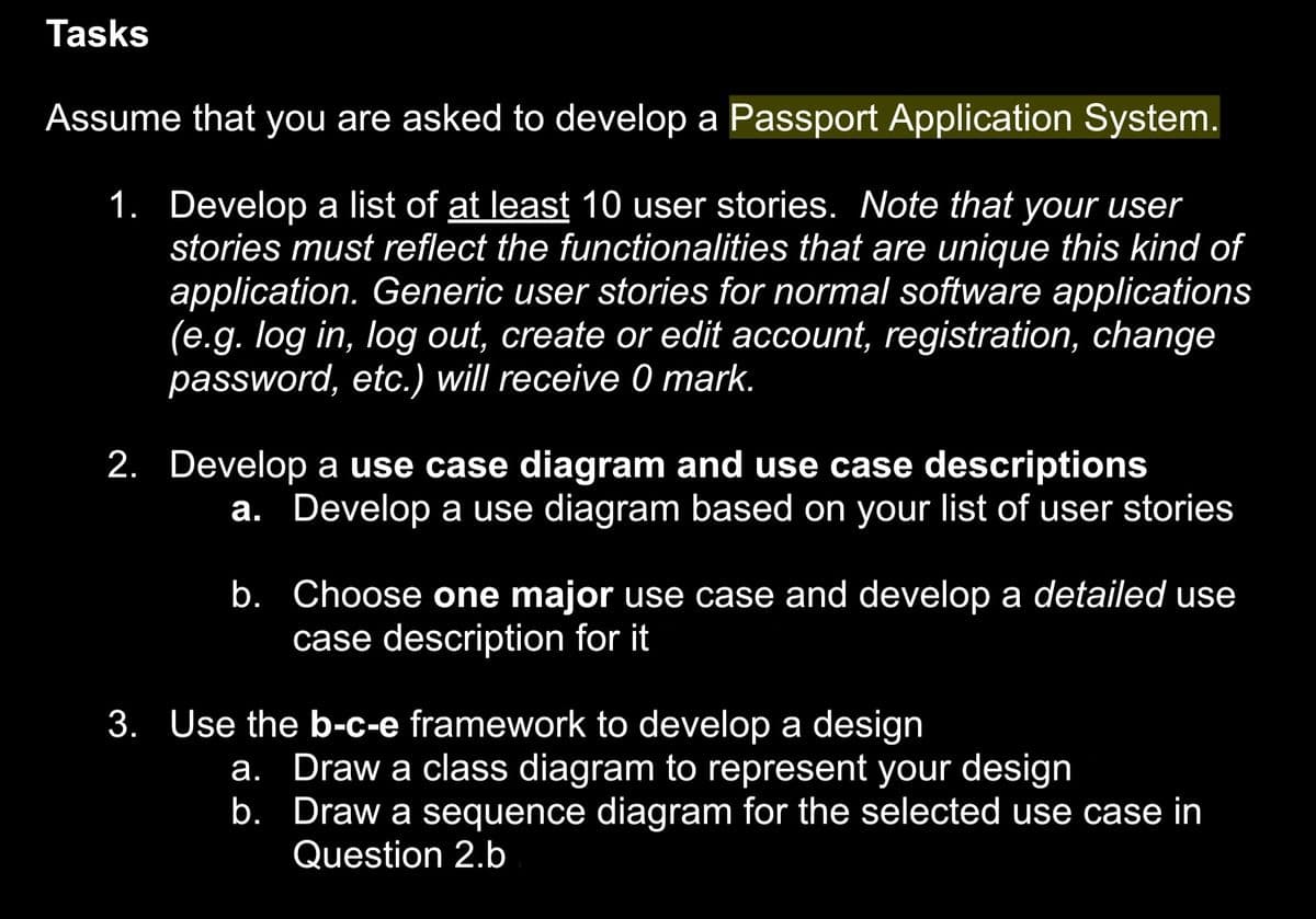 Tasks
Assume that you are asked to develop a Passport Application System.
1. Develop a list of at least 10 user stories. Note that your user
stories must reflect the functionalities that are unique this kind of
application. Generic user stories for normal software applications
(e.g. log in, log out, create or edit account, registration, change
password, etc.) will receive 0 mark.
2. Develop a use case diagram and use case descriptions
a. Develop a use diagram based on your list of user stories
b. Choose one major use case and develop a detailed use
case description for it
3. Use the b-c-e framework to develop a design
a. Draw a class diagram to represent your design
b.
Draw a sequence diagram for the selected use case in
Question 2.b