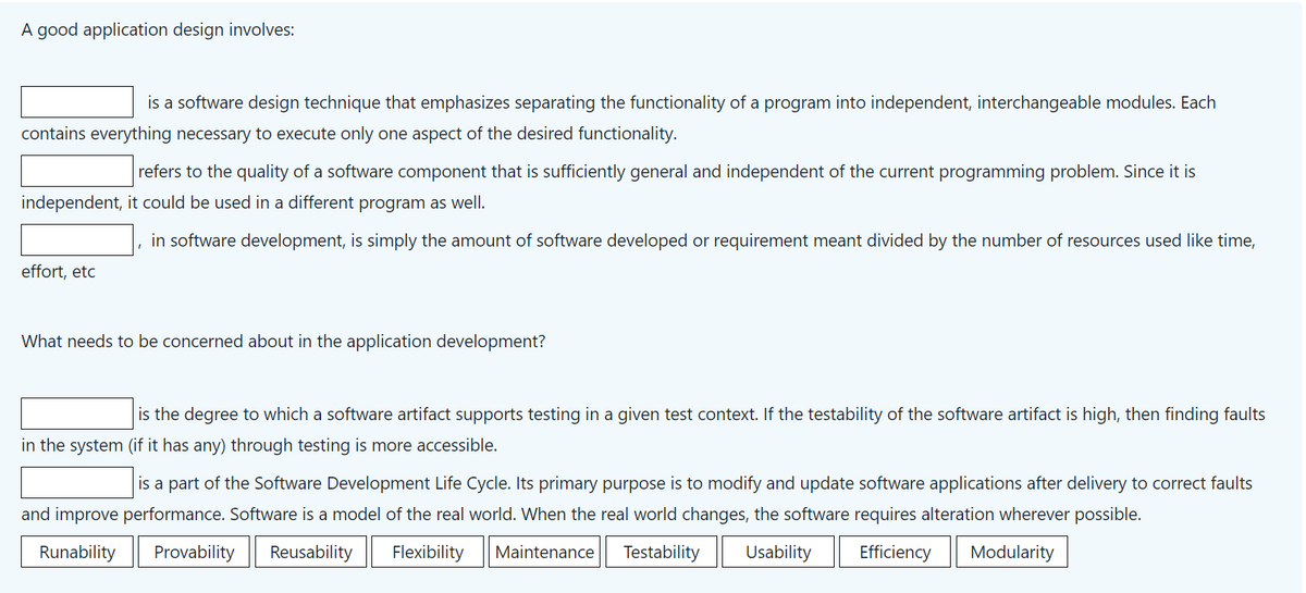 A good application design involves:
is a software design technique that emphasizes separating the functionality of a program into independent, interchangeable modules. Each
contains everything necessary to execute only one aspect of the desired functionality.
refers to the quality of a software component that is sufficiently general and independent of the current programming problem. Since it is
independent, it could be used in a different program as well.
effort, etc
in software development, is simply the amount of software developed or requirement meant divided by the number of resources used like time,
I
What needs to be concerned about in the application development?
is the degree to which a software artifact supports testing in a given test context. If the testability of the software artifact is high, then finding faults
in the system (if it has any) through testing is more accessible.
is a part of the Software Development Life Cycle. Its primary purpose is to modify and update software applications after delivery to correct faults
and improve performance. Software is a model of the real world. When the real world changes, the software requires alteration wherever possible.
Runability Provability Reusability Flexibility Maintenance Testability Usability Efficiency Modularity