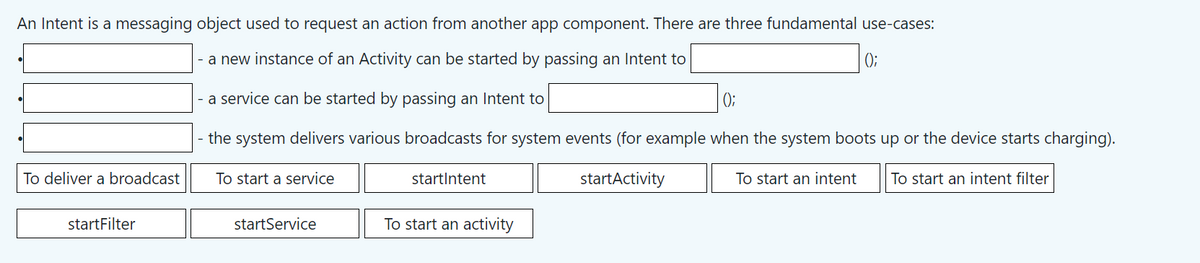 An Intent is a messaging object used to request an action from another app component. There are three fundamental use-cases:
- a new instance of an Activity can be started by passing an Intent to
a service can be started by passing an Intent to
();
the system delivers various broadcasts for system events (for example when the system boots up or the device starts charging).
To start a service
startActivity
To start an intent filter
•
●
To deliver a broadcast
startFilter
startService
startIntent
To start an activity
To start an intent
0;