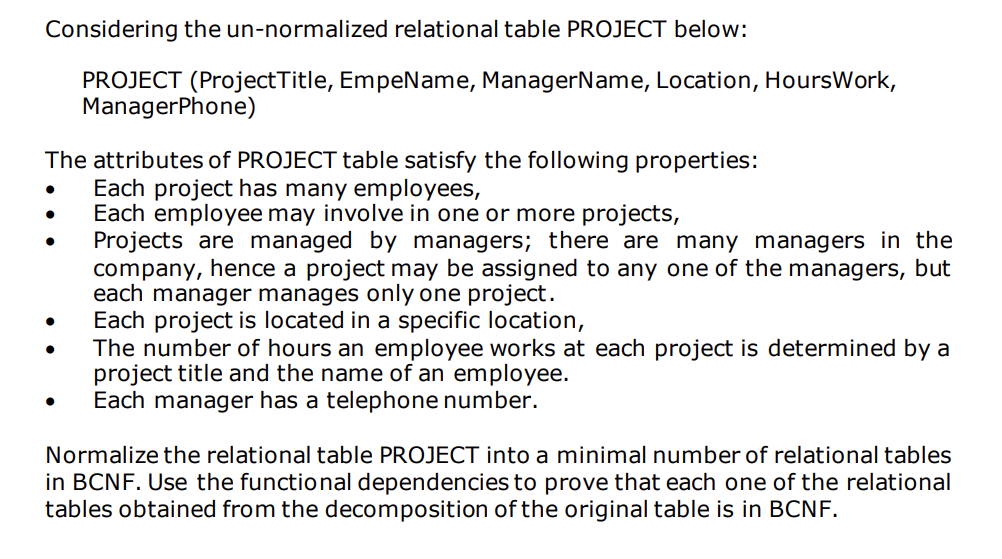 Considering the un-normalized relational table PROJECT below:
PROJECT (ProjectTitle, EmpeName, ManagerName, Location, HoursWork,
ManagerPhone)
The attributes of PROJECT table satisfy the following properties:
Each project has many employees,
Each employee may involve in one or more projects,
Projects are managed by managers; there are many managers in the
company, hence a project may be assigned to any one of the managers, but
each manager manages only one project.
Each project is located in a specific location,
The number of hours an employee works at each project is determined by a
project title and the name of an employee.
Each manager has a telephone number.
Normalize the relational table PROJECT into a minimal number of relational tables
in BCNF. Use the functional dependencies to prove that each one of the relational
tables obtained from the decomposition of the original table is in BCNF.
