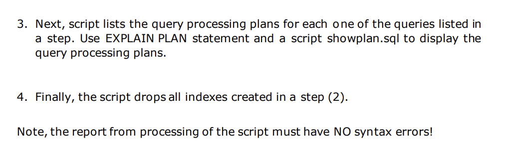 3. Next, script lists the query processing plans for each one of the queries listed in
a step. Use EXPLAIN PLAN statement and a script showplan.sql to display the
query processing plans.
4. Finally, the script drops all indexes created in a step (2).
Note, the report from processing of the script must have NO syntax errors!
