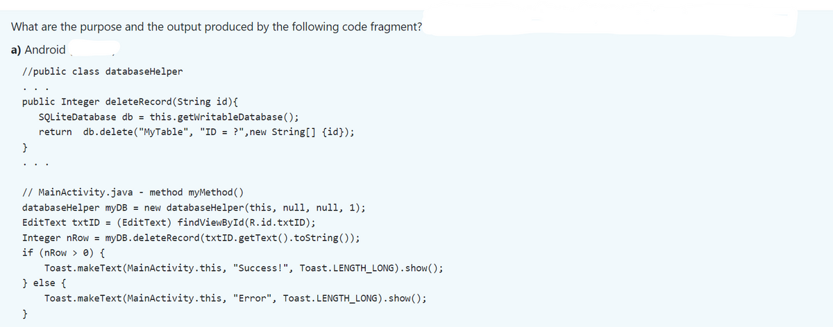 What are the purpose and the output produced by the following code fragment?
a) Android
//public class databaseHelper
public Integer deleteRecord (String id) {
SQLiteDatabase db = this.getWritableDatabase();
return db.delete("MyTable", "ID = ?",new String[] {id});
// MainActivity.java - method myMethod ()
databaseHelper myDB = new databaseHelper (this, null, null, 1);
EditText txtID = (EditText) findViewById(R.id.txtID);
Integer nRow = myDB.deleteRecord (txtID.getText().toString());
if (nRow > 0) {
Toast.makeText (MainActivity. this, "Success!", Toast.LENGTH_LONG).show();
} else {
Toast.makeText (MainActivity. this, "Error", Toast.LENGTH_LONG).show();
}