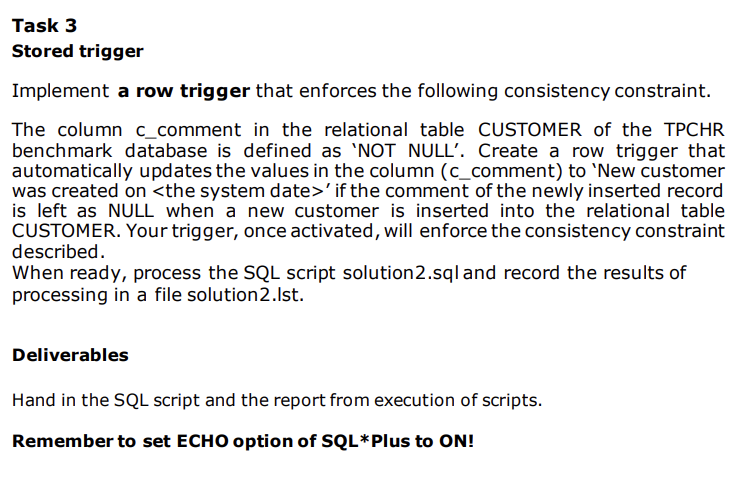 Task 3
Stored trigger
Implement a row trigger that enforces the following consistency constraint.
The column c_comment in the relational table CUSTOMER of the TPCHR
benchmark database is defined as 'NOT NULL'. Create a row trigger that
automatically updates the values in the column (c_comment) to 'New customer
was created on <the system date>' if the comment of the newly inserted record
is left as NULL when a new customer is inserted into the relational table
CUSTOMER. Your trigger, once activated, will enforce the consistency constraint
described.
When ready, process the SQL script solution2.sql and record the results of
processing in a file solution2.Ist.
Deliverables
Hand in the SQL script and the report from execution of scripts.
Remember to set ECHO option of SQL*Plus to ON!
