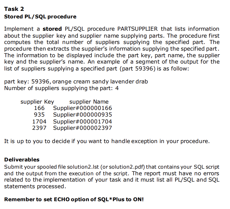 Task 2
Stored PL/SQL procedure
Implement a stored PL/SQL procedure PARTSUPPLIER that lists information
about the supplier key and supplier name supplying parts. The procedure first
computes the total number of suppliers supplying the specified part. The
procedure then extracts the supplier's information supplying the specified part.
The information to be displayed include the part key, part name, the supplier
key and the supplier's name. An example of a segment of the output for the
list of suppliers supplying a specified part (part 59396) is as follow:
part key: 59396, orange cream sandy lavender drab
Number of suppliers supplying the part: 4
supplier Key
166 Supplier#000000166
935 Supplier#000000935
1704 Supplier#000001704
2397 Supplier#000002397
supplier Name
It is up to you to decide if you want to handle exception in your procedure.
Deliverables
Submit your spooled file solution2.lst (or solution2.pdf) that contains your SQL script
and the output from the execution of the script. The report must have no errors
related to the implementation of your task and it must list all PL/SQL and SQL
statements processed.
Remember to set ECHO option of SQL*Plus to ON!
