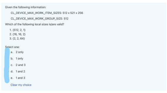 Given the following information:
CL_DEVICE_MAX_WORK_ITEM_SIZES:
CL_DEVICE_MAX_WORK_GROUP_SIZE:
Which of the following local sizes is/are valid?
1. (512, 2, 1)
2. (16, 16, 2)
3. (2,2, 64)
Select one:
a. 2 only
b. 1 only
c. 2 and 3
d.
1 and 2
e. 1 and 3
Clear my choice
512 x 521 x 256
512