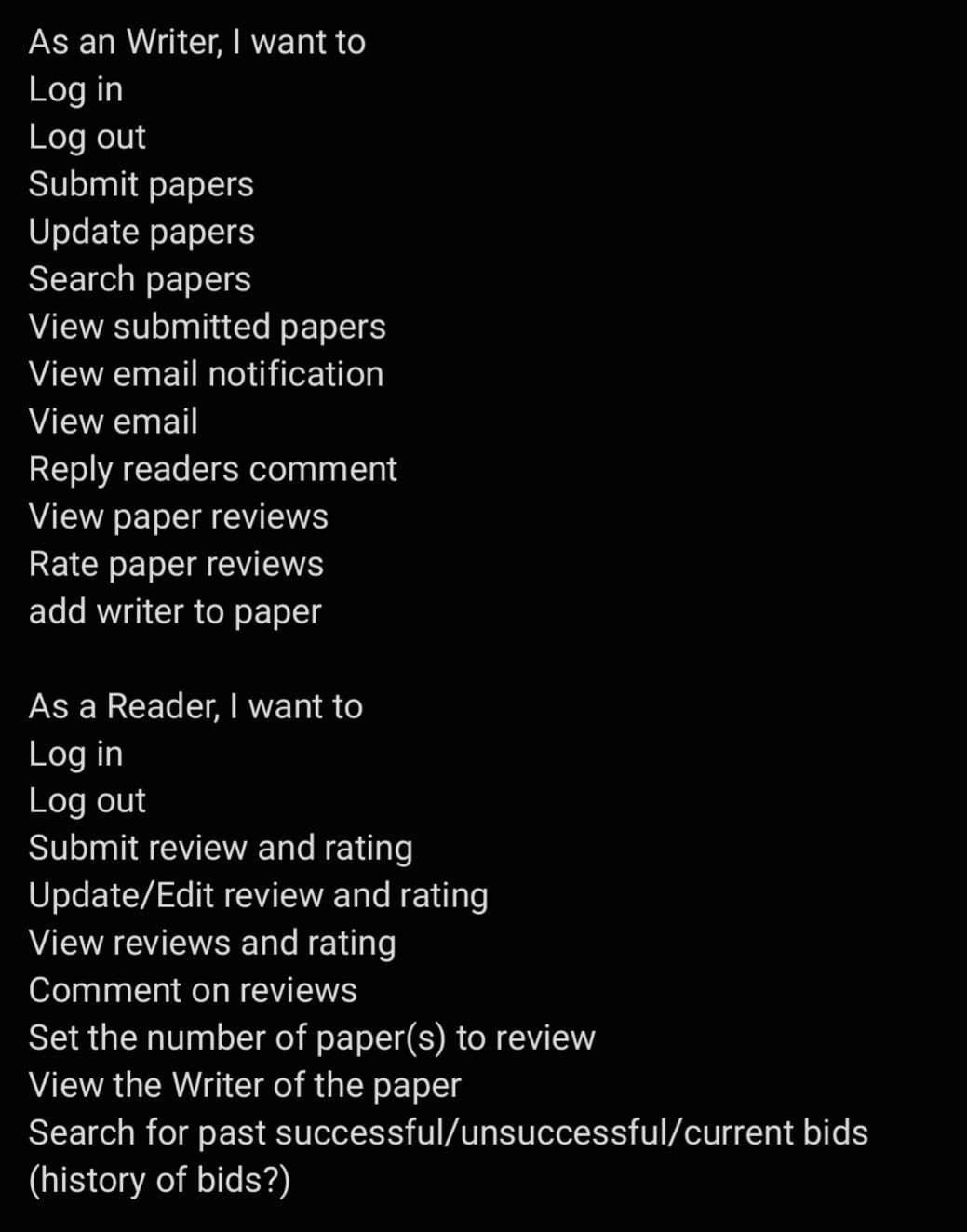 As an Writer, I want to
Log in
Log out
Submit papers
Update papers
Search papers
View submitted papers
View email notification
View email
Reply readers comment
View paper reviews
Rate paper reviews
add writer to paper
As a Reader, I want to
Log in
Log out
Submit review and rating
Update/Edit review and rating
View reviews and rating
Comment on reviews
Set the number of paper(s) to review
View the Writer of the paper
Search for past
(history of bids?)
successful/unsuccessful/current bids