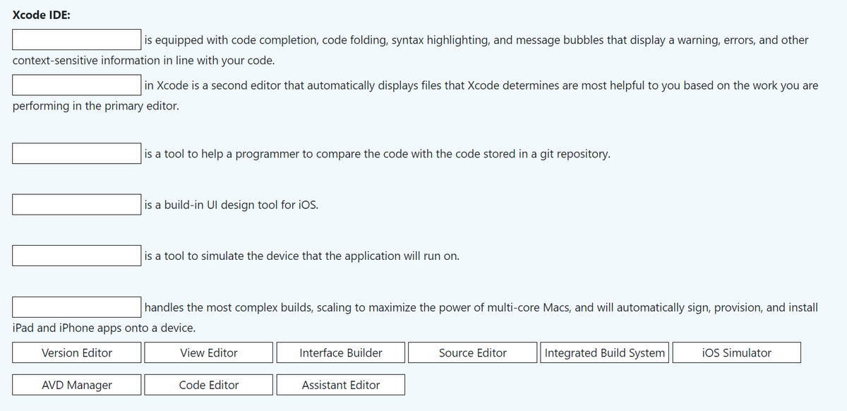 Xcode IDE:
is equipped with code completion, code folding, syntax highlighting, and message bubbles that display a warning, errors, and other
context-sensitive information in line with your code.
in Xcode is a second editor that automatically displays files that Xcode determines are most helpful to you based on the work you are
performing in the primary editor.
is a tool to help a programmer to compare the code with the code stored in a git repository.
AVD Manager
is a build-in UI design tool for iOs.
is a tool to simulate the device that the application will run on.
handles the most complex builds, scaling to maximize the power of multi-core Macs, and will automatically sign, provision, and install
iPad and iPhone apps onto a device.
Version Editor
View Editor
Code Editor
Interface Builder
Assistant Editor
Source Editor
Integrated Build System
iOS Simulator