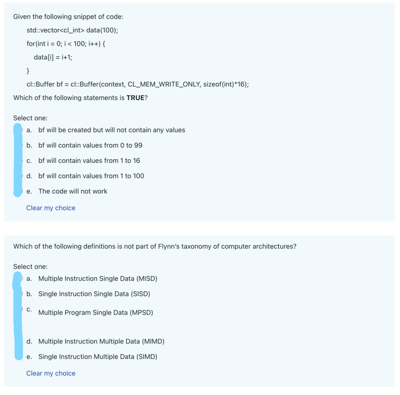 Given the following snippet of code:
std::vector<cl_int> data(100);
for(int i = 0; i < 100; i++) {
data[i] = i+1;
}
cl::Buffer bf = cl::Buffer(context, CL_MEM_WRITE_ONLY, sizeof(int) *16);
Which of the following statements is TRUE?
Select one:
a. bf will be created but will not contain any values
b.
bf will contain values from 0 to 99
c. bf will contain values from 1 to 16
d.
bf will contain values from 1 to 100
e. The code will not work
Clear my choice
Which of the following definitions is not part of Flynn's taxonomy of computer architectures?
Select one:
a. Multiple Instruction Single Data (MISD)
b. Single Instruction Single Data (SISD)
Multiple Program Single Data (MPSD)
C.
d. Multiple Instruction Multiple Data (MIMD)
e. Single Instruction Multiple Data (SIMD)
Clear my choice