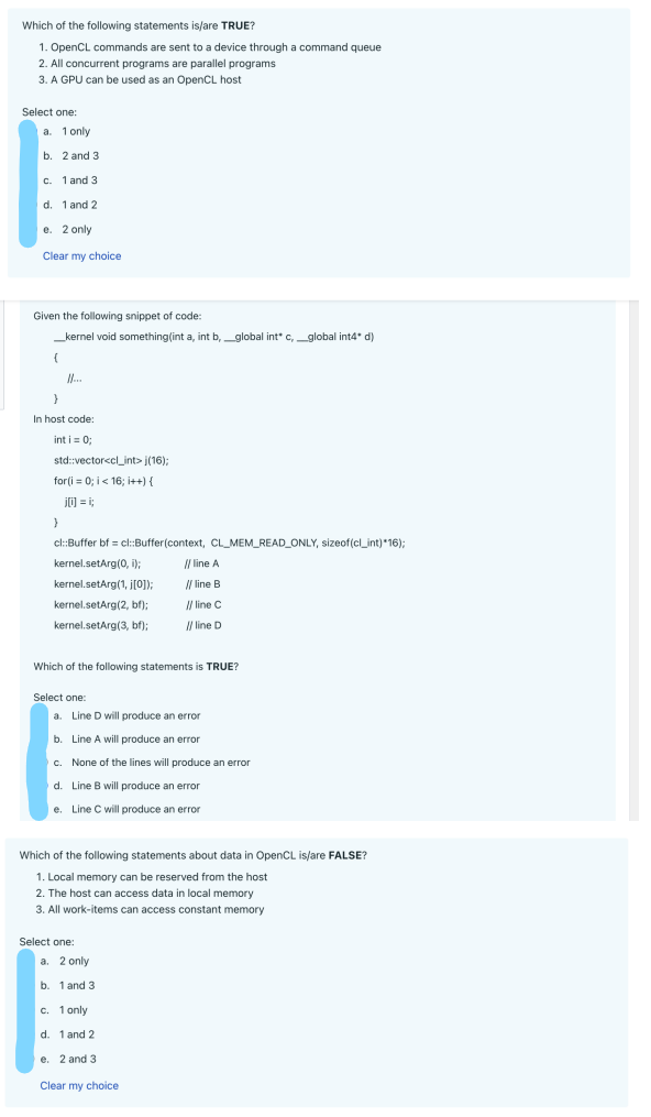 Which of the following statements is/are TRUE?
1. OpenCL commands are sent to a device through a command queue
2. All concurrent programs are parallel programs
3. A GPU can be used as an OpenCL host
Select one:
a. 1 only
b.
2 and 3
c. 1 and 3
d. 1 and 2
e. 2 only
Clear my choice
Given the following snippet of code:
__kernel void something(int a, int b,_global int* c, _global int4* d)
{
...
}
In host code:
int i = 0;
std::vector<cl_int>(16);
for(i=0; i<16; i++) {
j0=;;
}
cl::Buffer bf = cl::Buffer(context, CL_MEM_READ_ONLY, sizeof(cl_int)*16);
kernel.setArg(0, i);
kernel.setArg(1, j[0]);
kernel.setArg(2, bf);
kernel.setArg(3, bf);
Which of the following statements is TRUE?
Select one:
a. Line D will produce an error
b. Line A will produce an error
c. None of the lines will produce an error
d. Line B will produce an error
e. Line C will produce an error
Which of the following statements about data in OpenCL is/are FALSE?
1. Local memory can be reserved from the host
2. The host can access data in local memory
3. All work-items can access constant memory
Select one:
// line A
// line B
// line C
// line D
a. 2 only
b. 1 and 3
c. 1 only
d. 1 and 2
e. 2 and 3
Clear my choice