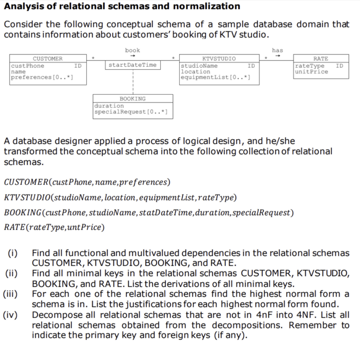 Analysis of relational schemas and normalization
Consider the following conceptual schema of a sample database domain that
contains information about customers' booking of KTV studio.
book
has
CUSTOMER
KTVSTUDIO
custPhone
ID
startDateTime
ID
RATE
rateType
unitPrice
studioName
location
ID
name
preferences [0..*]
equipmentList [0..*]
BOOKING
duration
specialRequest [0..*]
A database designer applied a process of logical design, and he/she
transformed the conceptual schema into the following collection of relational
schemas.
CUSTOMER(cust Phone, name, preferences)
KTV STUDIO(studioName, location, equipment List, rateType)
BOOKING (cust Phone, studioName, statDateTime, duration, specialRequest)
RATE (rateType,unt Price)
(i)
Find all functional and multivalued dependencies in the relational schemas
CUSTOMER, KTVSTUDIO, BOOKING, and RATE.
(ii)
Find all minimal keys in the relational schemas CUSTOMER, KTVSTUDIO,
BOOKING, and RATE. List the derivations of all minimal keys.
(iii)
(iv)
For each one of the relational schemas find the highest normal form a
schema is in. List the justifications for each highest normal form found.
Decompose all relational schemas that are not in 4nF into 4NF. List all
relational schemas obtained from the decompositions. Remember to
indicate the primary key and foreign keys (if any).