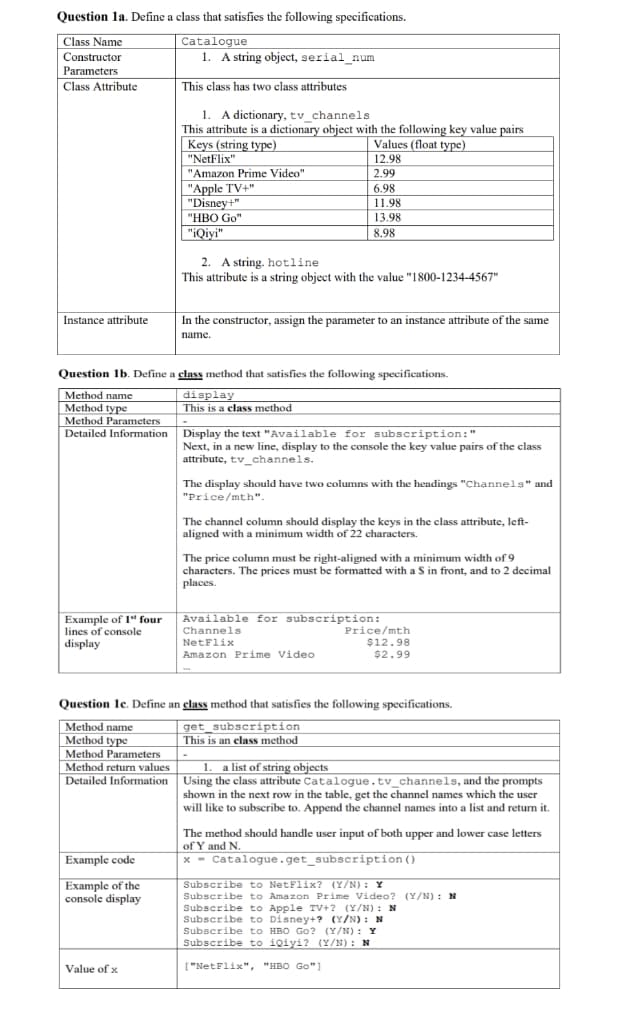 Question la. Define a class that satisfies the following specifications.
Catalogue
1. A string object, serial_num
Class Name
Constructor
Parameters
| Class Attribute
This class has two class attributes
1. A dictionary, tv_channels
This attribute is a dictionary object with the following key value pairs
Keys (string type)
"NetFlix"
"Amazon Prime Video"
Values (float type)
12.98
2.99
| "Apple TV+"
"Disney+"
6.98
11.98
"HBO Go"
13.98
"iQiyi"
8.98
2. A string. hotline
This attribute is a string object with the value "1800-1234-4567"
Instance attribute
In the constructor, assign the parameter to an instance attribute of the same
name.
Question 1b. Define a class method that satisfies the following specifications.
display
This is a class method
Method name
Method type
Method Parameters
Detailed Information Display the text "Available for subscription:"
Next, in a new line, display to the console the key value pairs of the class
attribute, tv_channels.
The display should have two columns with the headings "Channels" and
"Price/mth".
The channel column should display the keys in the class attribute, left-
aligned with a minimum width of 22 characters.
The price column must be right-aligned with a minimum width of 9
characters. The prices must be formatted with a S in front, and to 2 decimal
places.
Example of 1" four
lines of console
display
Available for subscription:
Channels
Price/mth
$12.98
$2.99
NetFlix
Amazon Prime Video
Question le. Define an elass method that satisfies the following specifications.
Method name
Method type
Method Parameters
get_subscription
This is an class method
Method return values
1. a list of string objects
Detailed Information Using the class attribute Catalogue.tv_channels, and the prompts
shown in the next row in the table, get the channel names which the user
will like to subscribe to. Append the channel names into a list and return it.
The method should handle user input of both upper and lower case letters
of Y and N.
x - Catalogue.get_subscription ()
Example code
Example of the
console display
Subscribe to NetFlix? (Y/N) : Y
Subscribe to Amazon Prime Video? (Y/N) : N
Subscribe to Apple TV+? (Y/N): N
Subscribe to Disney+? (Y/N) : N
Subscribe to HBO Go? (Y/N): Y
Subscribe to iQiyi? (Y/N) : N
Value of x
["NetFlix", "HBO Go")
