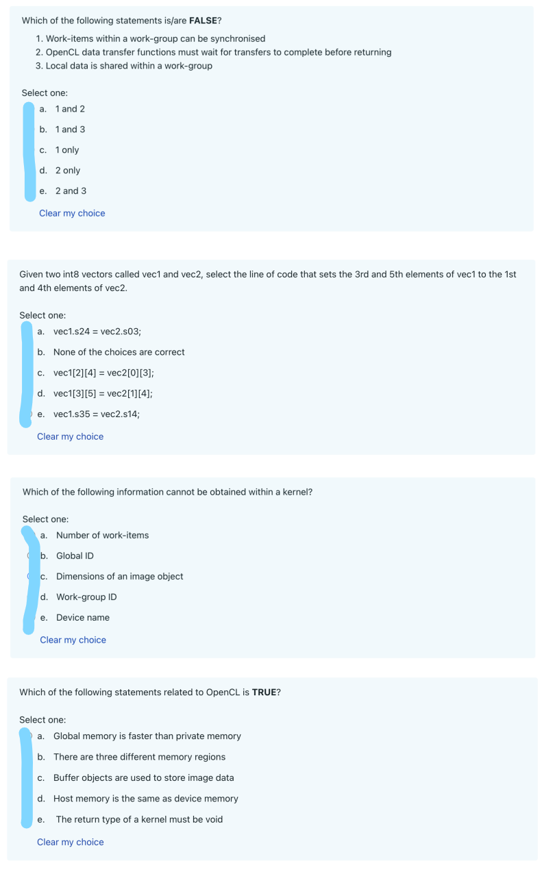 Which of the following statements is/are FALSE?
1. Work-items within a work-group can be synchronised
2. OpenCL data transfer functions must wait for transfers to complete before returning
3. Local data is shared within a work-group
Select one:
a. 1 and 2
b. 1 and 3
c. 1 only
d. 2 only
e. 2 and 3
Clear my choice
Given two int8 vectors called vec1 and vec2, select the line of code that sets the 3rd and 5th elements of vec1 to the 1st
and 4th elements of vec2.
Select one:
a. vec1.s24 = vec2.s03;
b. None of the choices are correct
c. vec1[2][4] = vec2[0][3];
d. vec1[3] [5]
vec2[1][4];
e. vec1.s35 = vec2.s14;
Clear my choice
Which of the following information cannot be obtained within a kernel?
Select one:
a. Number of work-items
b. Global ID
( c. Dimensions of an image object
d. Work-group ID
e. Device name
Clear my choice
Which of the following statements related to OpenCL is TRUE?
Select one:
a. Global memory is faster than private memory
b. There are three different memory regions
C. Buffer objects are used to store image data
d. Host memory is the same as device memory
e. The return type of a kernel must be void
Clear my choice