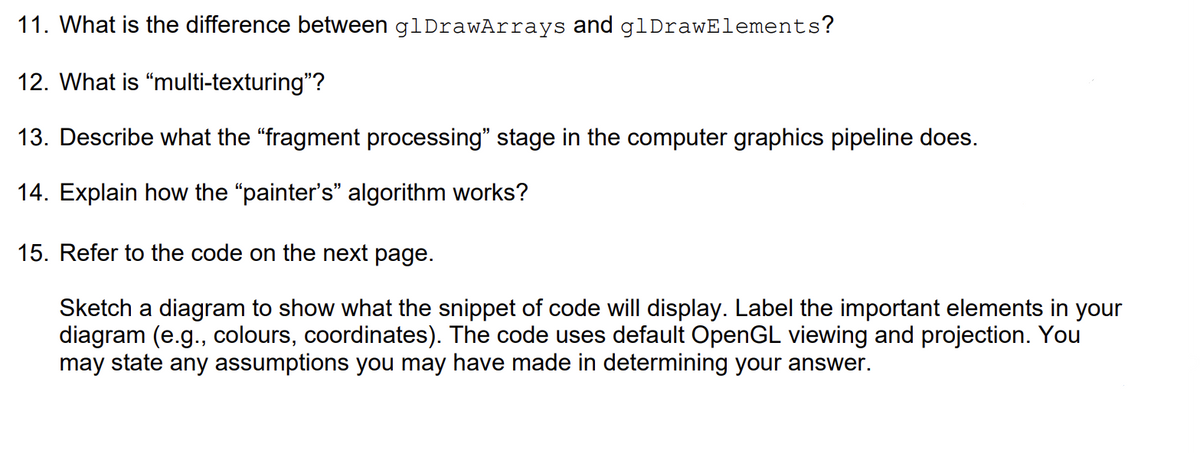 11. What is the difference between glDrawArrays and glDrawElements?
12. What is "multi-texturing"?
13. Describe what the “fragment processing" stage in the computer graphics pipeline does.
14. Explain how the "painter's" algorithm works?
15. Refer to the code on the next page.
Sketch a diagram to show what the snippet of code will display. Label the important elements in your
diagram (e.g., colours, coordinates). The code uses default OpenGL viewing and projection. You
may state any assumptions you may have made in determining your answer.