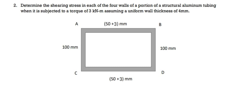 2. Determine the shearing stress in each of the four walls of a portion of a structural aluminum tubing
when it is subjected to a torque of 3 kN-m assuming a uniform wall thickness of 4mm.
A
(50 +3) mm
в
100 mm
100 mm
(50 +3) mm
