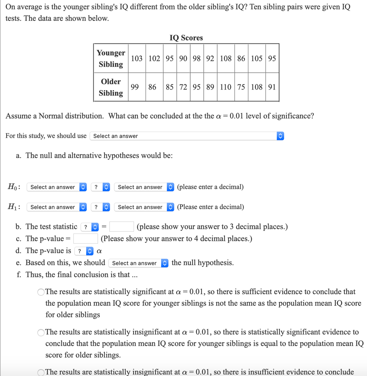 On average is the younger sibling's IQ different from the older sibling's IQ? Ten sibling pairs were given IQ
tests. The data are shown below.
IQ Scores
Younger
103 102 9590 98 92 108 86 105 95
Sibling
Older
99 86 85 72 95 89 110 75 108 91
Sibling
Assume a Normal distribution. What can be concluded at the the a =
0.01 level of significance?
For this study, we should use
Select an answer
a. The null and alternative hypotheses would be:
Но:
Select an answer
O (please enter a decimal)
?
Select an answer
H1:
O (Please enter a decimal)
Select an answer
?
Select an answer
b. The test statistic ?
(please show your answer to 3 decimal places.)
c. The p-value =
d. The p-value is ?
(Please show your answer to 4 decimal places.)
e. Based on this, we should Select an answer
O the null hypothesis.
f. Thus, the final conclusion is that ...
The results are statistically significant at a = 0.01, so there is sufficient evidence to conclude that
%3D
the population mean IQ score for younger siblings is not the same as the population mean IQ score
for older siblings
The results are statistically insignificant at a = 0.01, so there is statistically significant evidence to
conclude that the population mean IQ score for younger siblings is equal to the population mean IQ
score for older siblings.
The results are statistically insignificant at a = 0.01, so there is insufficient evidence to conclude
