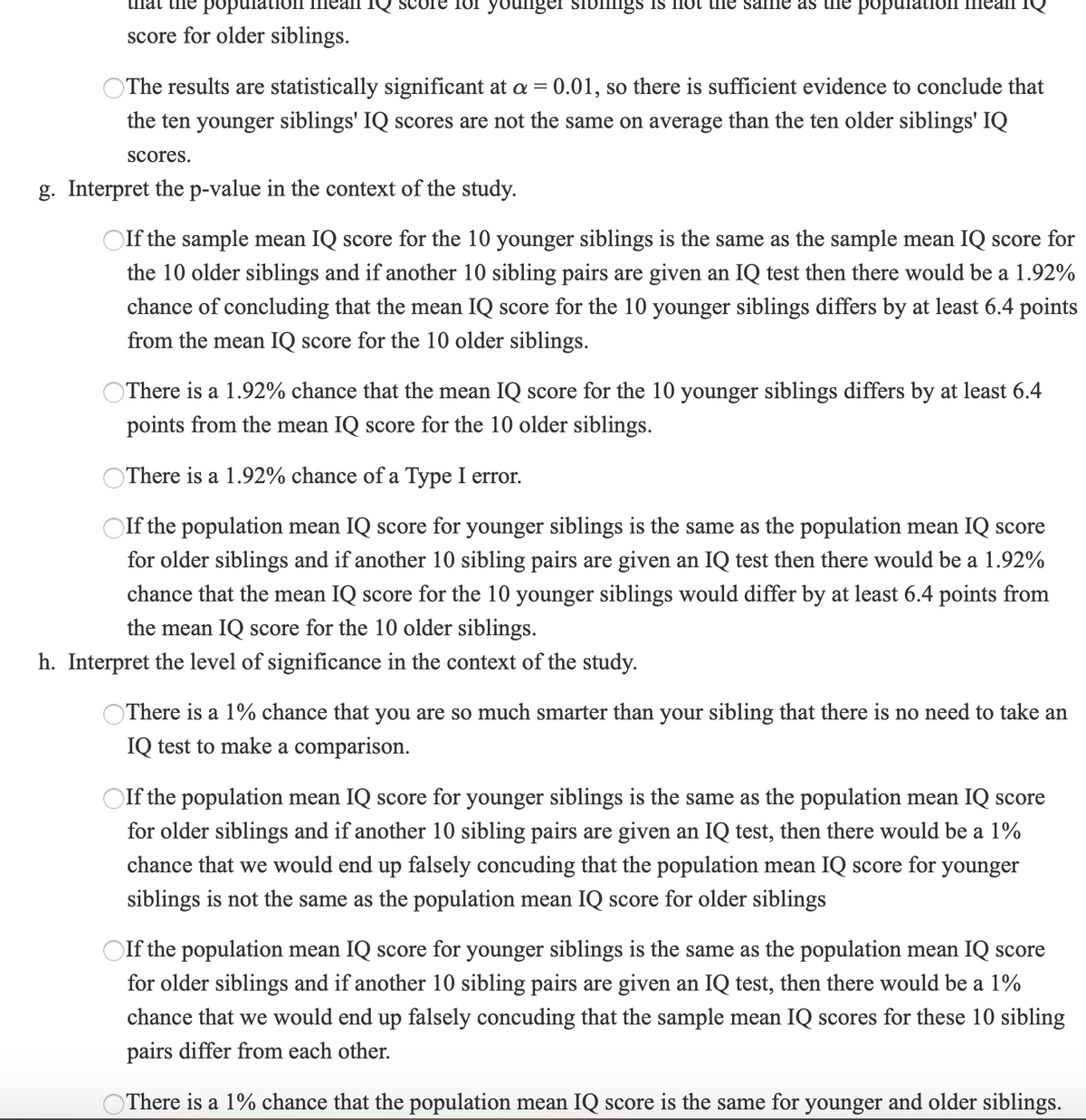 popu
for younger sibllngs Is not he same as the populat.
score for older siblings.
OThe results are statistically significant at a = 0.01, so there is sufficient evidence to conclude that
the ten younger siblings' IQ scores are not the same on average than the ten older siblings' IQ
scores.
g. Interpret the p-value in the context of the study.
Olf the sample mean IQ score for the 10 younger siblings is the same as the sample mean IQ score for
the 10 older siblings and if another 10 sibling pairs are given an IQ test then there would be a 1.92%
chance of concluding that the mean IQ score for the 10 younger siblings differs by at least 6.4 points
from the mean IQ score for the 10 older siblings.
OThere is a 1.92% chance that the mean IQ score for the 10 younger siblings differs by at least 6.4
points from the mean IQ score for the 10 older siblings.
OThere is a 1.92% chance of a Type I error.
OIf the population mean IQ score for younger siblings is the same as the population mean IQ score
for older siblings and if another 10 sibling pairs are given an IQ test then there would be a 1.92%
chance that the mean IQ score for the 10 younger siblings would differ by at least 6.4 points from
the mean IQ score for the 10 older siblings.
h. Interpret the level of significance in the context of the study.
OThere is a 1% chance that you are so much smarter than your sibling that there is no need to take an
IQ test to make a comparison.
If the population mean IQ score for younger siblings is the same as the population mean IQ score
for older siblings and if another 10 sibling pairs are given an IQ test, then there would be a 1%
chance that we would end up falsely concuding that the population mean IQ score for younger
siblings is not the same as the population mean IQ score for older siblings
Olf the population mean IQ score for younger
is the same as the popu
tion mean IQ score
for older siblings and if another 10 sibling pairs are given an IQ test, then there would be a 1%
chance that we would end up falsely concuding that the sample mean IQ scores for these 10 sibling
pairs differ from each other.
OThere is a 1% chance that the population mean IQ score is the same for younger and older siblings.
