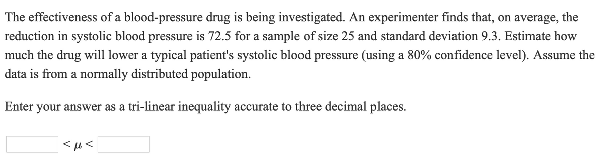 The effectiveness of a blood-pressure drug is being investigated. An experimenter finds that, on average, the
reduction in systolic blood pressure is 72.5 for a sample of size 25 and standard deviation 9.3. Estimate how
much the drug will lower a typical patient's systolic blood pressure (using a 80% confidence level). Assume the
data is from a normally distributed population.
Enter your answer as a tri-linear inequality accurate to three decimal places.
<H<
