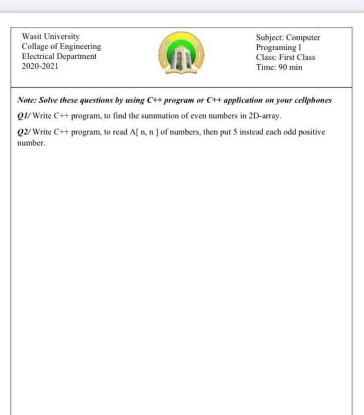Wasit University
Collage of Engineering
Electrical Department
2020-2021
Subject: Computer
Programing I
Class: First Class
Time: 90 min
Note: Solve these questions by using C++ program or C+ application on your cellphones
Q1/Write C++ program, to find the summation of even numbers in 2D-array.
Q2/ Write C++ program, to read A[ n, n ] of numbers, then put 5 instead each odd positive
number.
