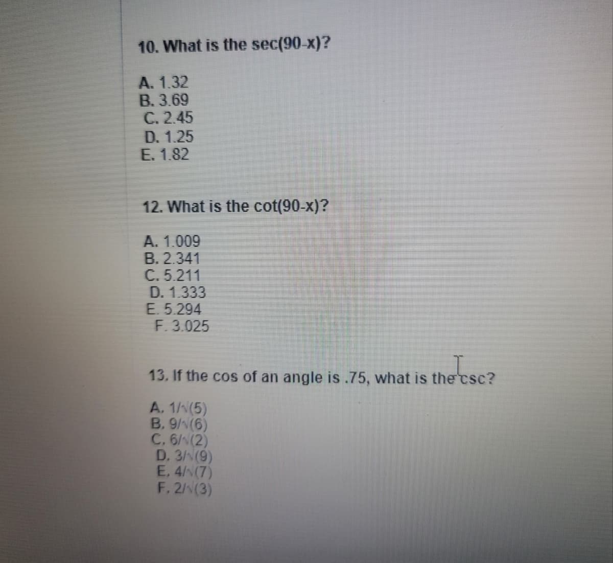 10. What is the sec(90-x)?
A. 1.32
B. 3.69
C. 2.45
D. 1.25
E. 1.82
12. What is the cot(90-x)?
A. 1.009
B. 2.341
C. 5.211
D. 1.333
E. 5.294
F. 3.025
13. If the cos of an angle is.75, what is the csc?
A. 1/(5)
B. 9/N(6)
C. 6/N(2)
D. 3/(9)
E. 4/N(7)
F. 2N(3)
