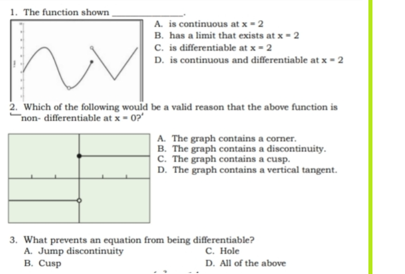 1. The function shown
A. is continuous at x = 2
B. has a limit that exists at x = 2
C. is differentiable at x = 2
D. is continuous and differentiable at x = 2
2. Which of the following would be a valid reason that the above function is
non- differentiable at x = 0?'
A. The graph contains a corner.
B. The graph contains a discontinuity.
C. The graph contains a cusp.
D. The graph contains a vertical tangent.
3. What prevents an equation from being differentiable?
A. Jump discontinuity
C. Hole
B. Cusp
D. All of the above