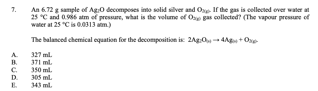 An 6.72 g sample of Ag20 decomposes into solid silver and O2g). If the gas is collected over water at
25 °C and 0.986 atm of pressure, what is the volume of O2(2) gas collected? (The vapour pressure of
water at 25 °C is 0.0313 atm.)
7.
The balanced chemical equation for the decomposition is: 2Ag2O(s)
4Ag() + O2(g).
А.
327 mL
В.
371 mL
С.
350 mL
D.
305 mL
Е.
343 mL
