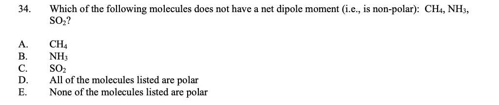 34.
Which of the following molecules does not have a net dipole moment (i.e., is non-polar): CH4, NH3,
SO2?
CH4
NH3
SO2
All of the molecules listed are polar
None of the molecules listed are polar
А.
В.
С.
D.
Е.
