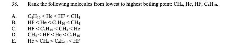 38.
Rank the following molecules from lowest to highest boiling point: CH4, He, HF, C,H10-
C,H10 < He < HF < CH4
HF < He < C4H10 < CH4
HF < C4H10 < CH4 < He
CH4 < HF < He < C4H10
He < CH4 < C4H10 < HF
А.
В.
C.
D.
Е.
