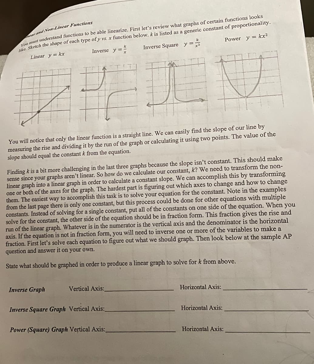near and Non-Linear Functions
You must understand functions to be able linearize. First let's review what graphs of certain functions looks
like. Sketch the shape of each type of y vs. x function below. k is listed as a generic constant of proportionality.
Linear y = kx
Inverse y =
Inverse Square y =
Power y = kx²
D
You will notice that only the linear function is a straight line. We can easily find the slope of our line by
measuring the rise and dividing it by the run of the graph or calculating it using two points. The value of the
slope should equal the constant k from the equation.
Finding k is a bit more challenging in the last three graphs because the slope isn't constant. This should make
sense since your graphs aren't linear. So how do we calculate our constant, k? We need to transform the non-
linear graph into a linear graph in order to calculate a constant slope. We can accomplish this by transforming
one or both of the axes for the graph. The hardest part is figuring out which axes to change and how to change
them. The easiest way to accomplish this task is to solve your equation for the constant. Note in the examples
from the last page there is only one constant, but this process could be done for other equations with multiple
constants. Instead of solving for a single constant, put all of the constants on one side of the equation. When you
solve for the constant, the other side of the equation should be in fraction form. This fraction gives the rise and
run of the linear graph. Whatever is in the numerator is the vertical axis and the denominator is the horizontal
axis. If the equation is not in fraction form, you will need to inverse one or more of the variables to make a
fraction. First let's solve each equation to figure out what we should graph. Then look below at the sample AP
question and answer it on your own.
State what should be graphed in order to produce a linear graph to solve for k from above.
Inverse Graph
Vertical Axis:
Inverse Square Graph Vertical Axis:_
Power (Square) Graph Vertical Axis:
Horizontal Axis:
Horizontal Axis:
Horizontal Axis: