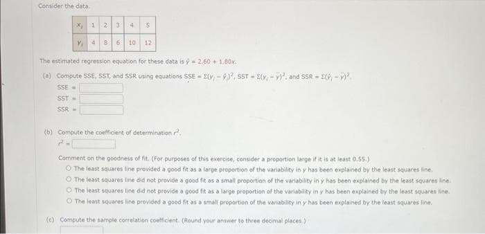 Consider the data.
1 2 3 4
5
Y₁ 4 8 6 10 12
x₂
The estimated regression equation for these data is ý = 2.60+ 1.80x
(a) Compute SSE, SST, and SSR using equations SSE-(y, -9), SST(Y,-), and SSR = = 2(9,- y)².
SSE
SST -
SSR-
(b) Compute the coefficient of determination 2
Comment on the goodness of fit. (For purposes of this exercise, consider a proportion large if it is at least 0.55.)
The least squares line provided a good fit as a large proportion of the variability in y has been explained by the least squares line.
O The least squares line did not provide a good fit as a small proportion of the variability in y has been explained by the least squares line.
The least squares line did not provide a good fit as a large proportion of the variability in y has been explained by the least squares line.
O The least squares line provided a good fit as a small proportion of the variability in y has been explained by the least squares line.
(c) Compute the sample correlation coefficient. (Round your answer to three decimal places.)