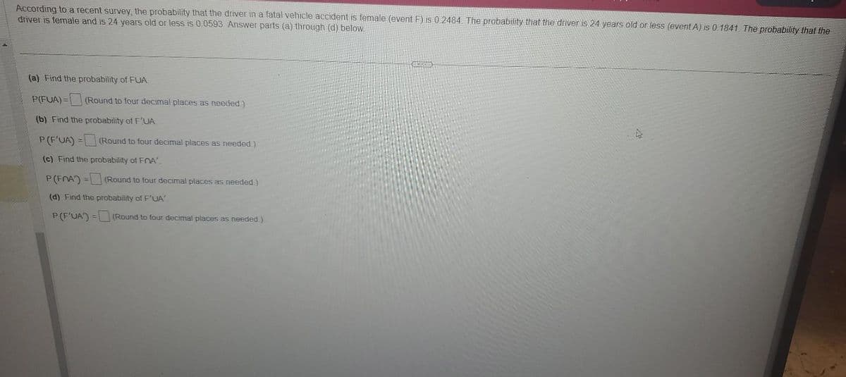 According to a recent survey, the probability that the driver in a fatal vehicle accident is female (event F) is 0.2484. The probability that the driver is 24 years old or less (event A) is 0.1841. The probability that the
driver is female and is 24 years old or less is 0.0593. Answer parts (a) through (d) below.
(a) Find the probability of FUA.
P(FUA)=
(Round to four decimal places as needed)
(b) Find the probability of F'UA
P (F'UA) =
(c) Find the probability of FA
P (FRA) =
(d) Find the probability of F'UA'.
P(F'UA') =
(Round to four decimal places as needed.)
(Round to four decimal places as needed.)
(Round to four decimal places as needed.)