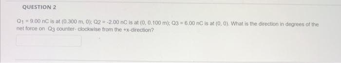 QUESTION 2
Q₁ = 9.00 nC is at (0.300 m, 0); Q2 = -2.00 nC is at (0, 0.100 m); Q3=6.00 nC is at (0, 0). What is the direction in degrees of the
net force on Q3 counter-clockwise from the +x-direction?