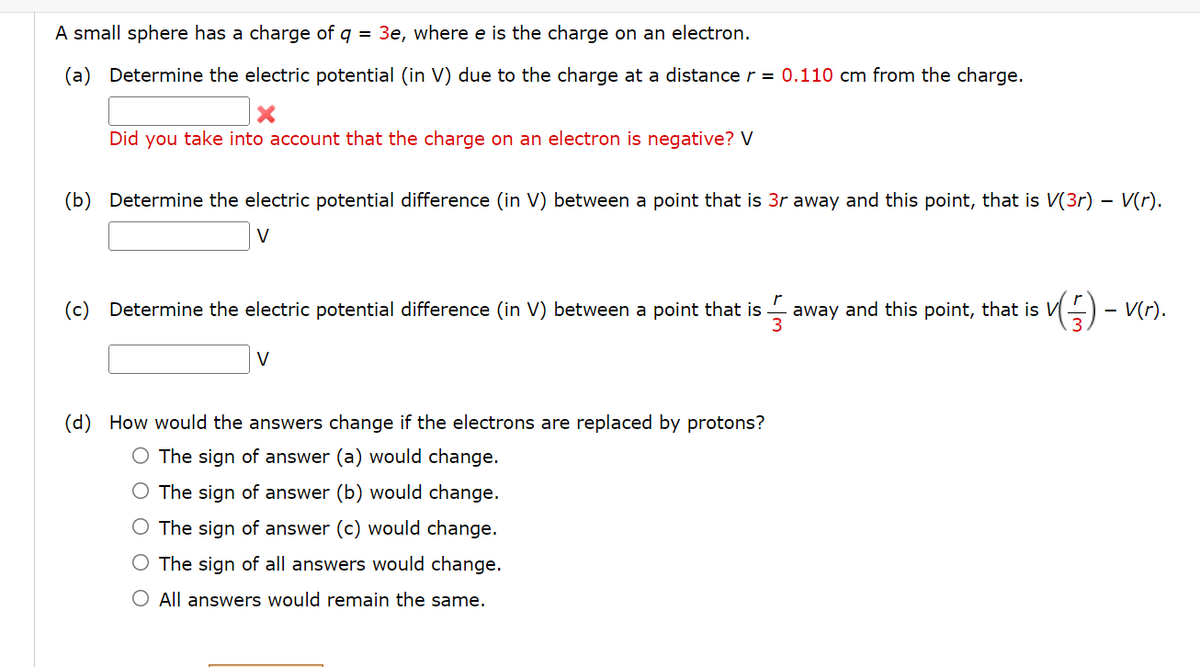 A small sphere has a charge of q 3e, where e is the charge on an electron.
(a) Determine the electric potential (in V) due to the charge at a distance r = 0.110 cm from the charge.
Did you take into account that the charge on an electron is negative? V
(b) Determine the electric potential difference (in V) between a point that is 3r away and this point, that is V(3r) – V(r).
V
(c) Determine the electric potential difference (in V) between a point that is
r
V
(d) How would the answers change if the electrons are replaced by protons?
O The sign of answer (a) would change.
The sign of answer (b) would change.
The sign of answer (c) would change.
The sign of all answers would change.
O All answers would remain the same.
away and this point, that is V v (5) - V(r).