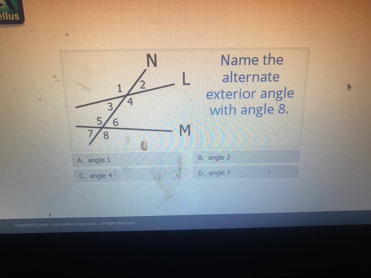 ### Identifying Alternate Exterior Angles

#### Introduction

In this exercise, we will identify the alternate exterior angle to a given angle. This concept is vital in understanding the properties of parallel lines intersected by a transversal.

#### Diagram and Problem Statement

Refer to the diagram provided. There are two parallel lines, indicated as `N` and `M`, intersected by a transversal line `L`. 

The angles are labeled as follows:
- Above line `N` on the left side of the transversal: angle 1
- Above line `N` on the right side of the transversal: angle 2
- Below line `N` on the left side of the transversal: angle 3
- Below line `N` on the right side of the transversal: angle 4
- Above line `M` on the left side of the transversal: angle 5
- Above line `M` on the right side of the transversal: angle 6
- Below line `M` on the left side of the transversal: angle 7
- Below line `M` on the right side of the transversal: angle 8

The task is to find the alternate exterior angle to angle 8.

#### Solution

Alternate exterior angles are pairs of angles that:
- Lie on opposite sides of the transversal
- Are outside the parallel lines and not adjacent

In the context of this problem, for angle 8, the alternate exterior angle lies on the opposite side of the transversal and outside the parallel lines.

From the diagram:
- Angle 8 is on the right side of the transversal, below the line `M`.
- Therefore, its alternate exterior angle must be on the left side of the transversal, above the line `N`.

Hence, the alternate exterior angle to angle 8 is angle 1.

#### Choices

A. angle 1 (Correct answer)
B. angle 2
C. angle 4
D. angle 7

#### Conclusion

Understanding alternate exterior angles helps in comprehending the properties of parallel lines and transversal intersections. In this scenario, angle 1 is the correct alternate exterior angle to angle 8.