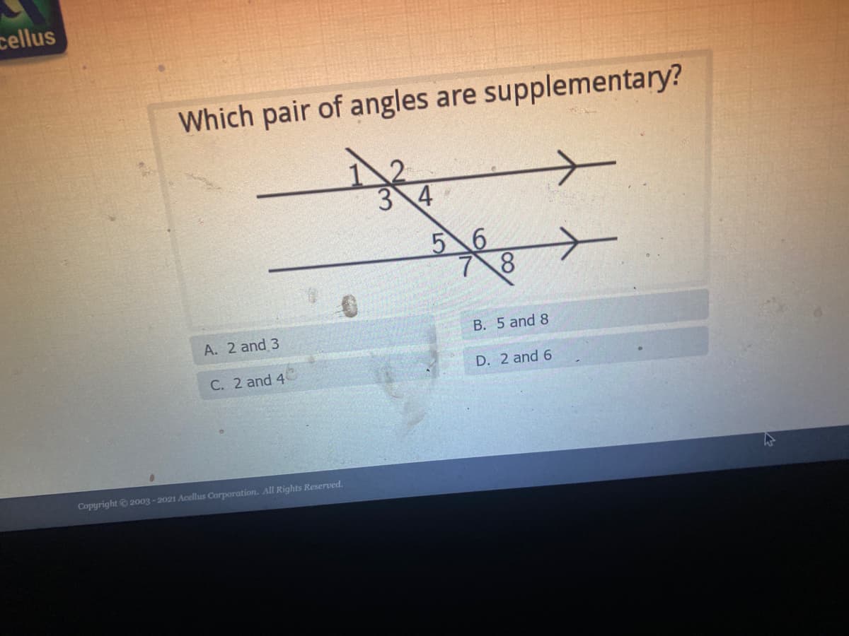 cellus
Which pair of angles are supplementary?
3 4
5 6
A. 2 and 3
B. 5 and 8
C. 2 and 4
D. 2 and 6
Copyright© 2003 - 2021 Acellus Corporation. All Rights Reserved.
