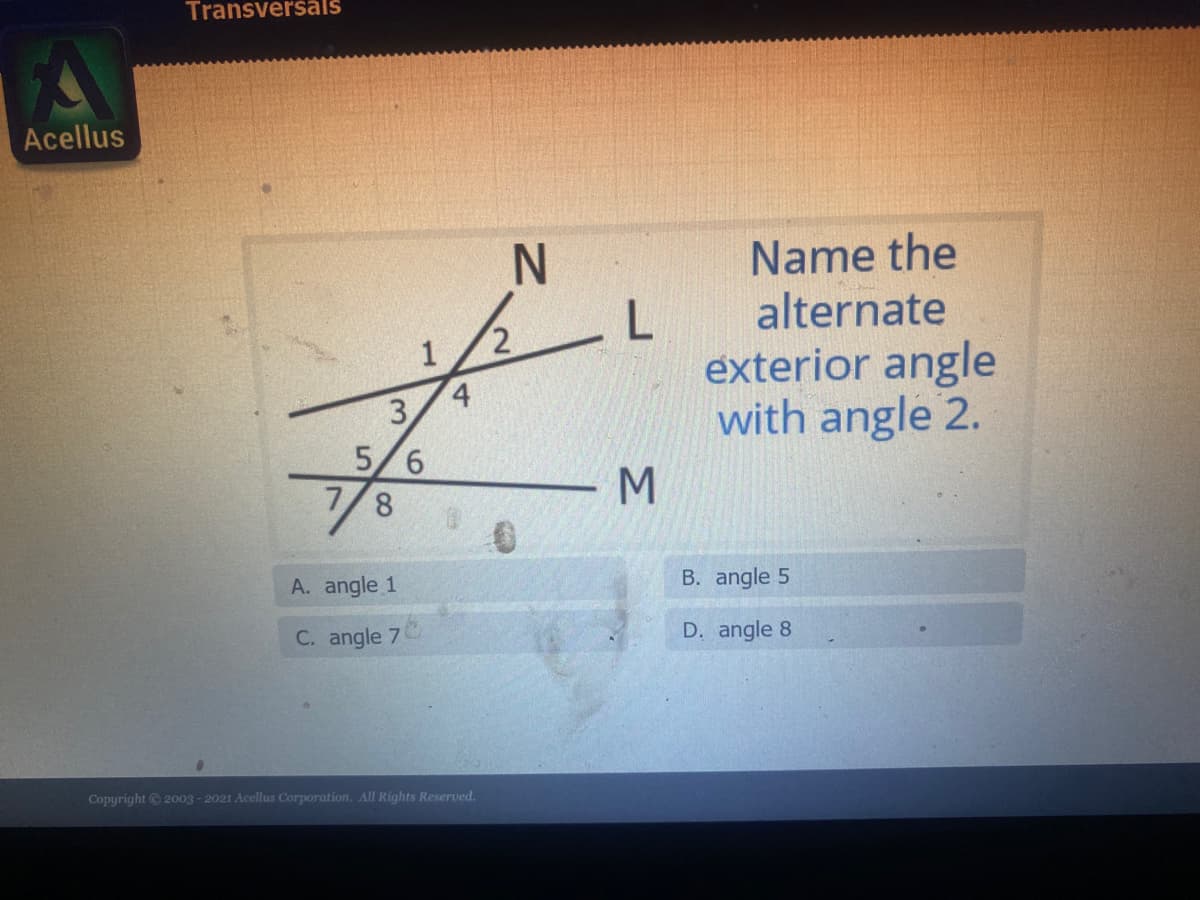 Transversäăls
Acellus
Name the
alternate
exterior angle
with angle 2.
4
3.
5/6
7/8
M
A. angle 1
B. angle 5
C. angle 7
D. angle 8
Copyright 2003 - 2021 Acellus Corporation. All Rights Reserved.
