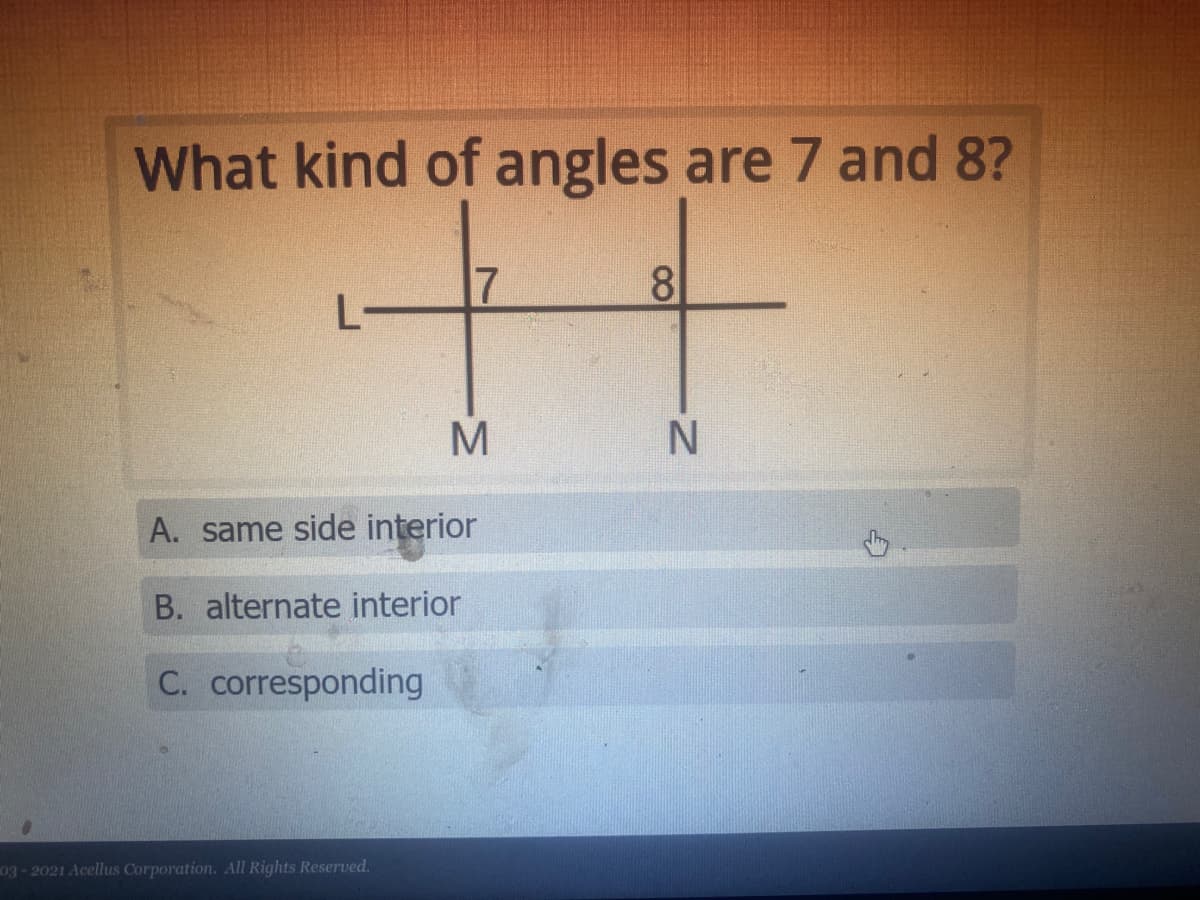 What kind of angles are 7 and 8?
17
8
A. same side interior
B. alternate interior
C. corresponding
03-2021 Acellus Corporation. All Rights Reserved.
