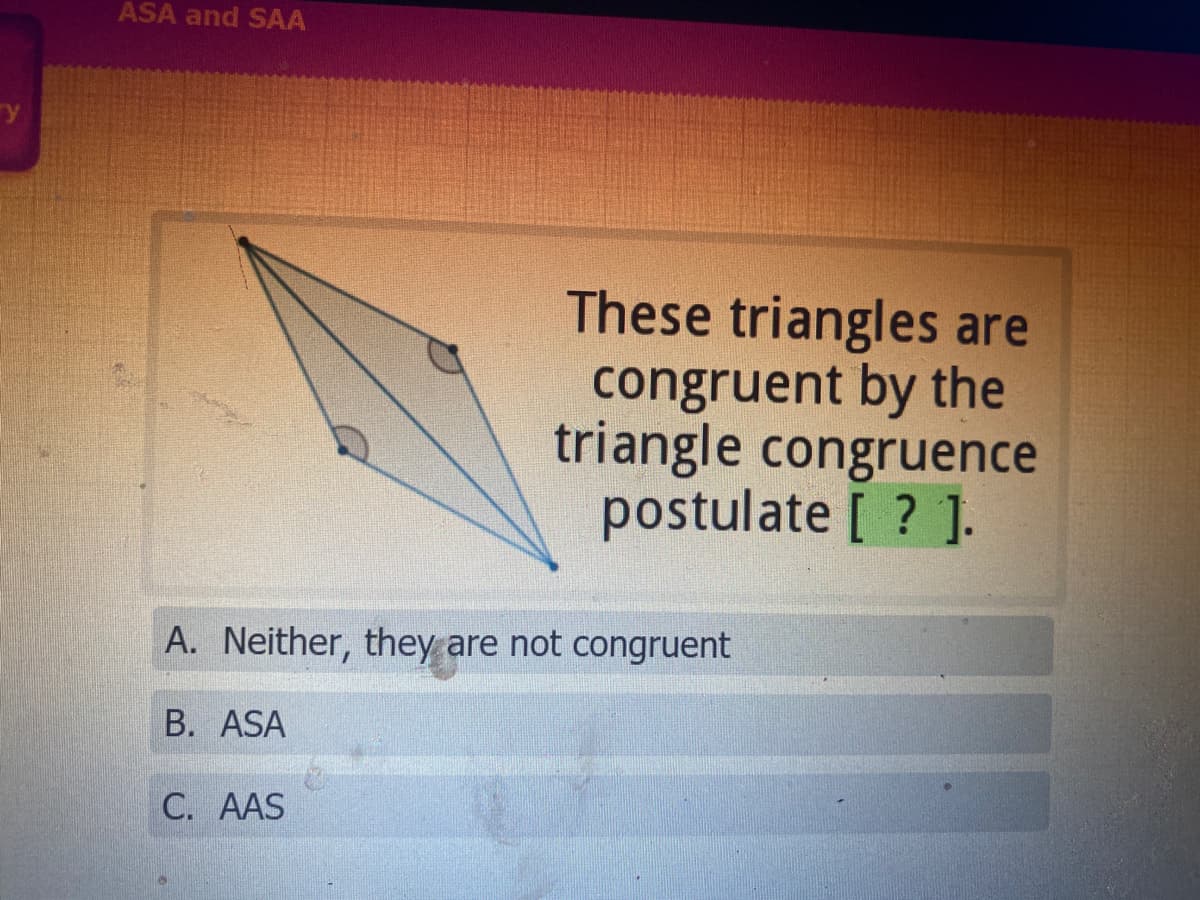 ### Triangle Congruence Postulates

#### Understanding Congruence with Triangles

In this section, we explore how to determine triangle congruence. Given two triangles, they can be considered congruent if they have exactly the same three sides and exactly the same three angles. We use specific postulates to verify this congruence.

#### Visual Aid: Triangle Congruence Explanation

The image depicts two overlapping triangles, with corresponding angles marked to demonstrate a congruence check:

![Triangles Diagram](image_placeholder)

- **Angle 1**: Marked on the upper tip of the more left-positioned triangle.
- **Angle 2**: Marked on the lower tip near the bottom of the same triangle.

These markings help in identifying and comparing the corresponding parts of the triangles.

#### Question: Identifying the Postulate

**Prompt:**
"These triangles are congruent by the triangle congruence postulate [ ? ]."

**Options:**
A. Neither, they are not congruent  
B. ASA (Angle-Side-Angle)  
C. AAS (Angle-Angle-Side)

**Explanation:**
To determine the correct postulate:

1. **ASA (Angle-Side-Angle) Postulate**: 
   If two angles and the included side of one triangle are equal to two angles and the included side of another triangle, then the triangles are congruent.

2. **AAS (Angle-Angle-Side) Postulate**: 
   If two angles and a non-included side of one triangle are equal to two angles and a corresponding non-included side of another triangle, the triangles are congruent.

Carefully review the diagram and the relationship of the angles and sides to determine the correct postulate that proves congruence for the given triangles.