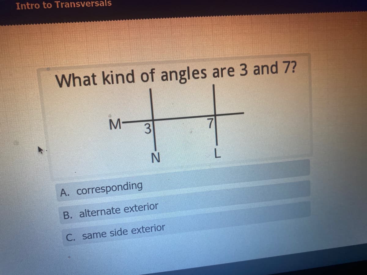 Intro to Transversals
What kind of angles are 3 and 7?
M-
3
A. corresponding
B. alternate exterior
C. same side exterior
