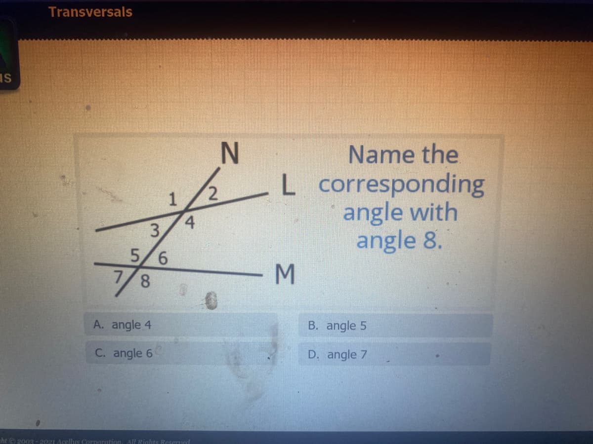 Transversals
IS
Name the
-L corresponding
angle with
angle 8.
1
4
3.
5/6
7/8
A. angle 4
B. angle 5
C. angle 6
D. angle 7
ht © 2003 -2021 Acellus Corporation. All Rights Reserved
MN
