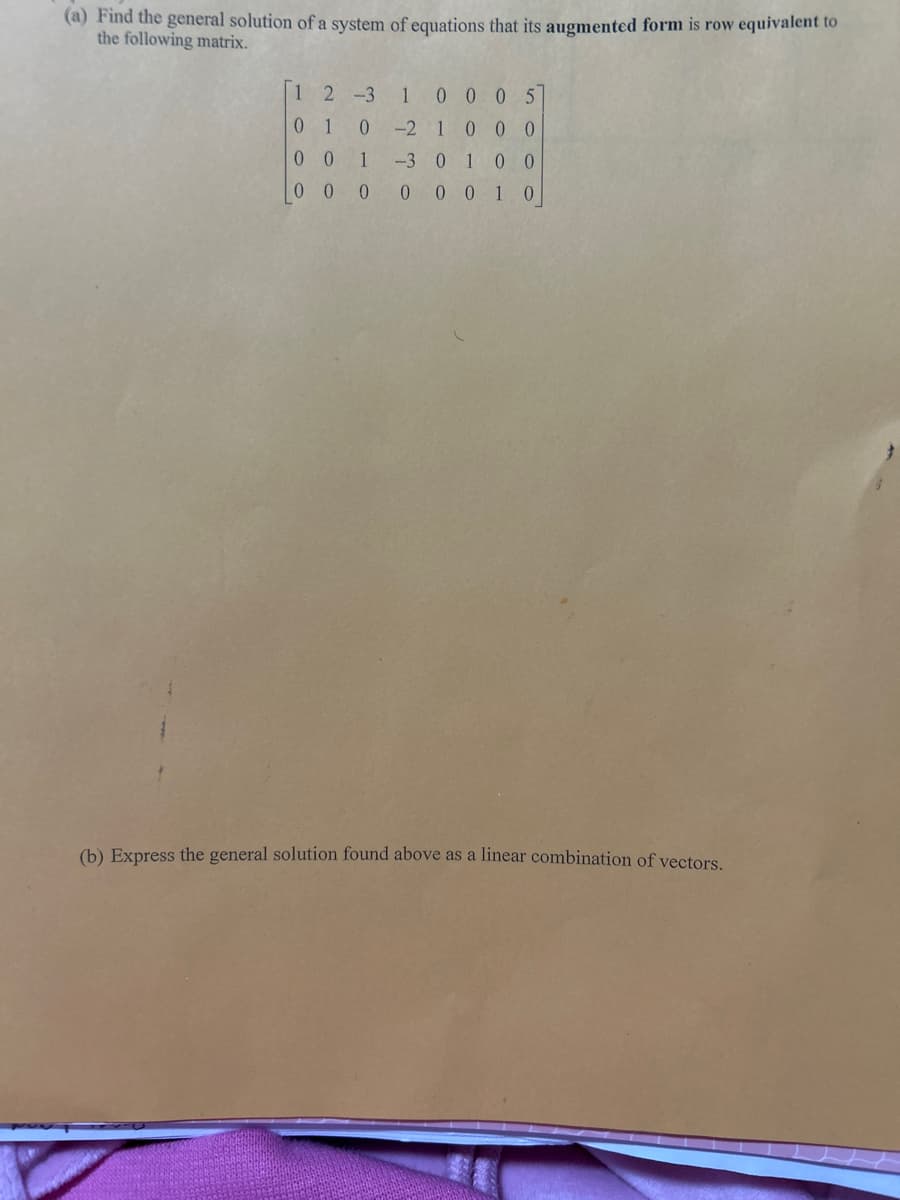 (a) Find the general solution of a system of equations that its augmented form is row equivalent to
the following matrix.
12-3
1
0005
01 0
-2 1 0 0 0
001
-3 0 1 0 0
000 0 0 0 1 0
(b) Express the general solution found above as a linear combination of vectors.
}