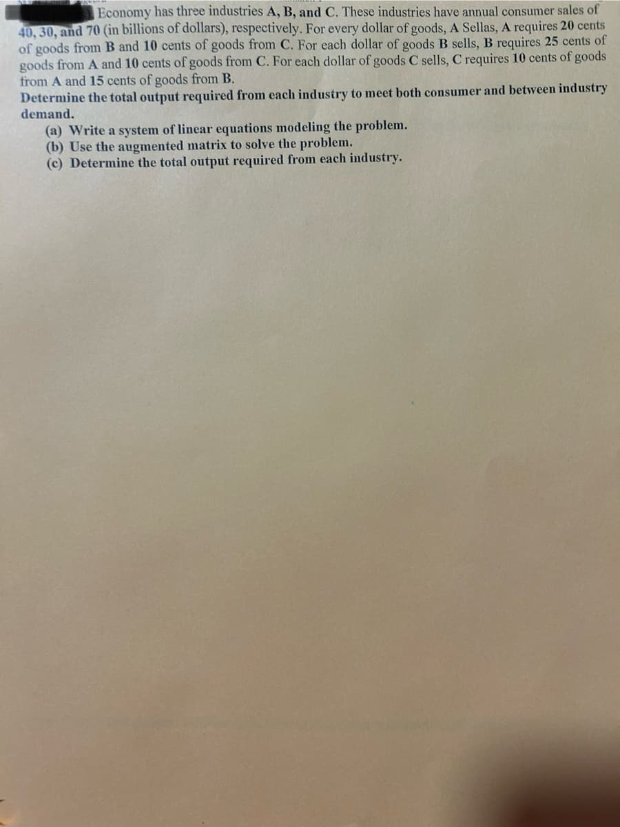 Economy has three industries A, B, and C. These industries have annual consumer sales of
40, 30, and 70 (in billions of dollars), respectively. For every dollar of goods, A Sellas, A requires 20 cents
of goods from B and 10 cents of goods from C. For each dollar of goods B sells, B requires 25 cents of
goods from A and 10 cents of goods from C. For each dollar of goods C sells, C requires 10 cents of goods
from A and 15 cents of goods from B.
Determine the total output required from each industry to meet both consumer and between industry
demand.
(a) Write a system of linear equations modeling the problem.
(b) Use the augmented matrix to solve the problem.
(c) Determine the total output required from each industry.