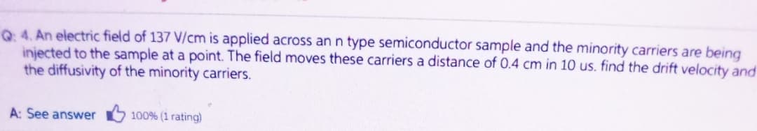 Q 4. An electric field of 137 V/cm is applied across an n type semiconductor sample and the minority carriers are being
injected to the sample at a point. The field moves these carriers a distance of 0.4 cm in 10 us. find the drift velocity and
the diffusivity of the minority carriers.
A: See answer 100% (1 rating)
