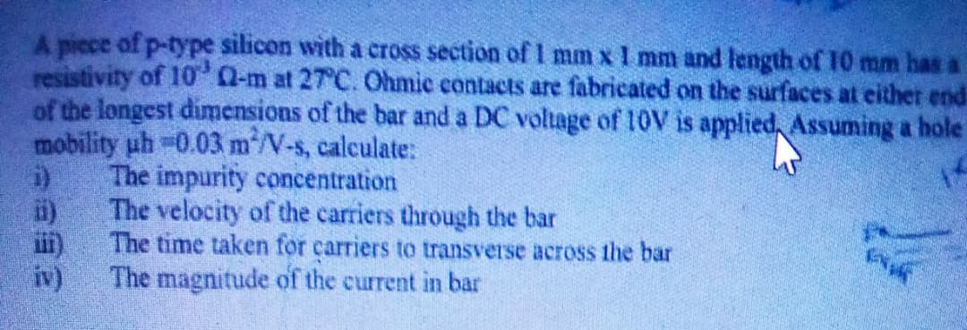 A picce of p-type silicon with a cross section of I mm x 1 mm and length of 10 mm has i
resistivity of 10 0-m at 27°C. Ohmic contacts are fabricated on the surfaces at either end
of the longest dimensions of the bar and a DC voltage of 10V is applied, Assuming a hole
mobility uh -0.03 m/V-s, calculate:
The impurity concentration
The velocity of the carriers through the bar
The time taken for carriers to transverse across the bar
The magnitude of the current in bar
iv)
