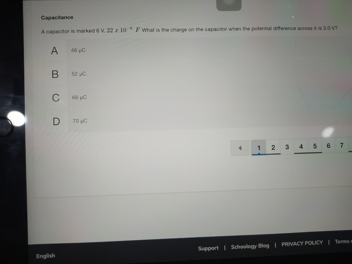 Capacitance
A capacitor is marked 6 V, 22 x 10¯° F What is the charge on the capacitor when the potential difference across it is 3.0 V?
A
48 μC
52 µC
C
66 μC
70 μ
1
3
4
5 6 7
Support | Schoology Blog | PRIVACY POLICY | Terms c
English
